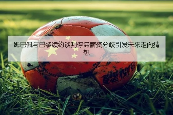 姆巴佩与巴黎续约谈判停滞薪资分歧引发未来走向猜想