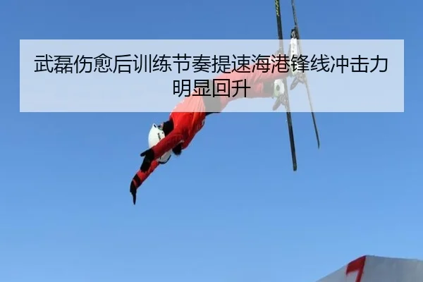 武磊伤愈后训练节奏提速海港锋线冲击力明显回升