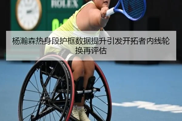杨瀚森热身段护框数据提升引发开拓者内线轮换再评估